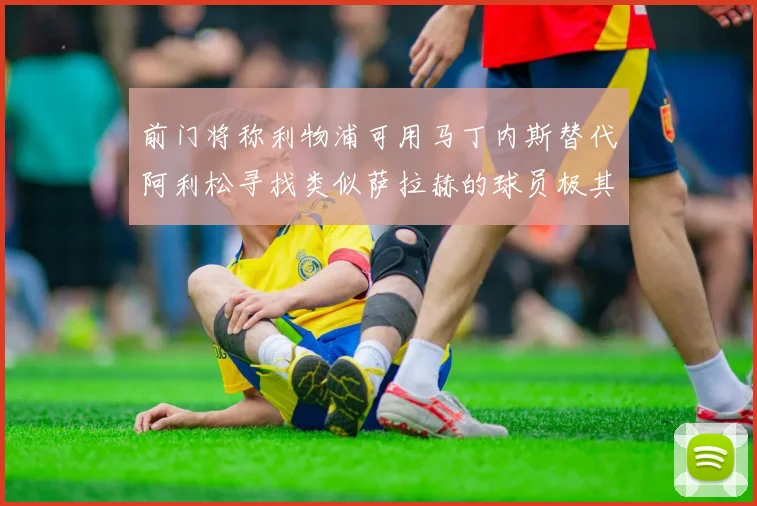 前门将称利物浦可用马丁内斯替代阿利松寻找类似萨拉赫的球员极其困难