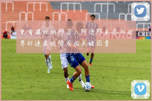 里肯建议纳帅召入阿德耶米参加世界杯速度优势或成关键因素
