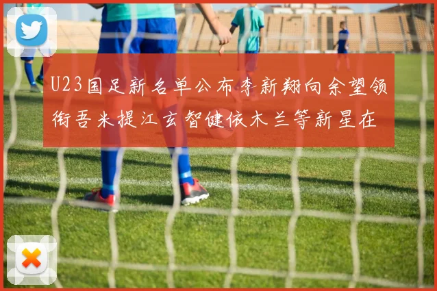 U23国足新名单公布李新翔向余望领衔吾米提江玄智健依木兰等新星在列