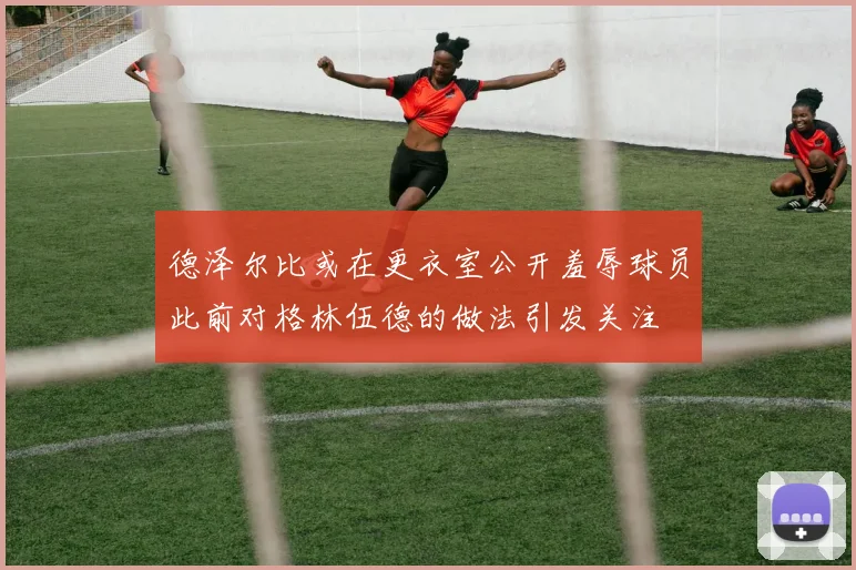 德泽尔比或在更衣室公开羞辱球员此前对格林伍德的做法引发关注
