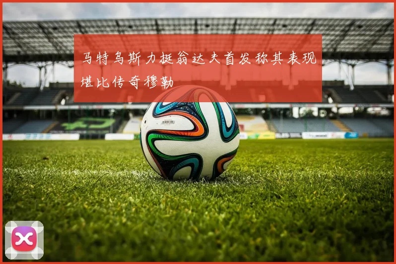 马特乌斯力挺翁达夫首发称其表现堪比传奇穆勒