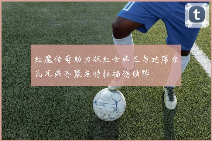 红魔传奇助力双红会弗兰与达席尔瓦兄弟齐聚老特拉福德助阵