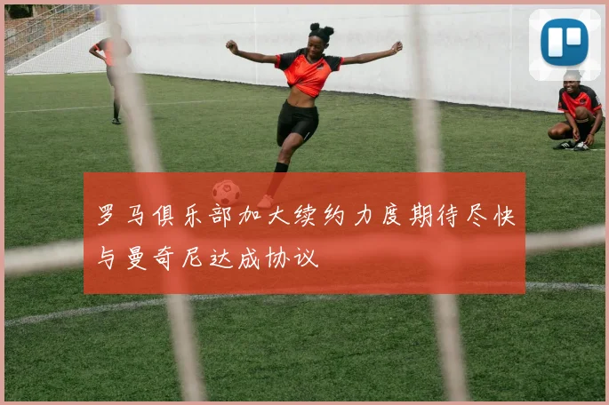 罗马俱乐部加大续约力度期待尽快与曼奇尼达成协议