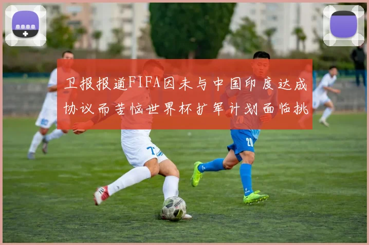 卫报报道FIFA因未与中国印度达成协议而苦恼世界杯扩军计划面临挑战