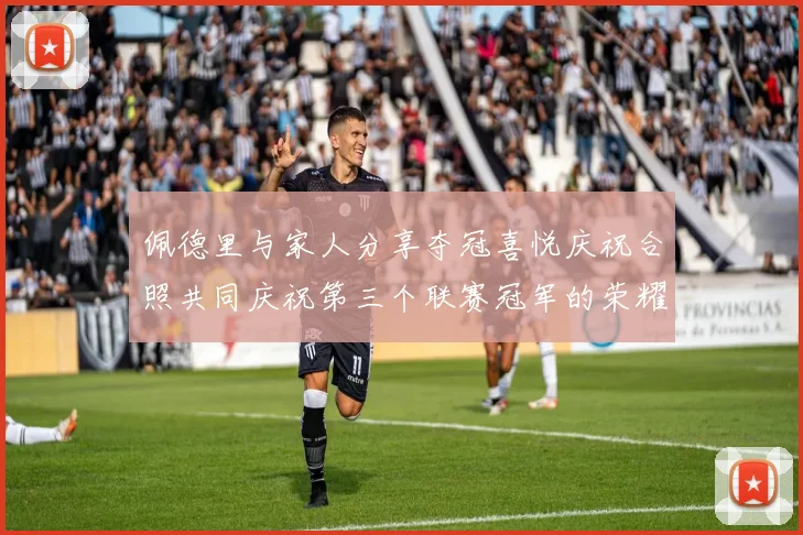 佩德里与家人分享夺冠喜悦庆祝合照共同庆祝第三个联赛冠军的荣耀时刻