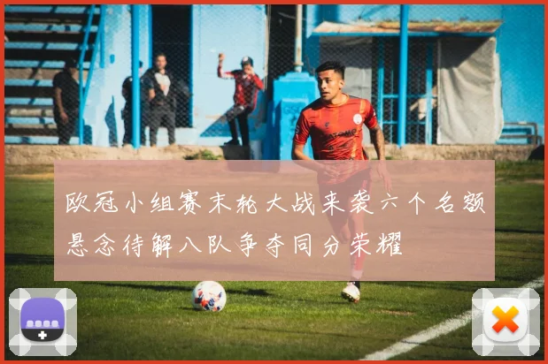 欧冠小组赛末轮大战来袭六个名额悬念待解八队争夺同分荣耀