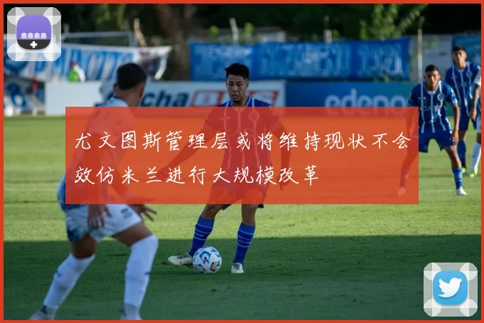 尤文图斯管理层或将维持现状不会效仿米兰进行大规模改革