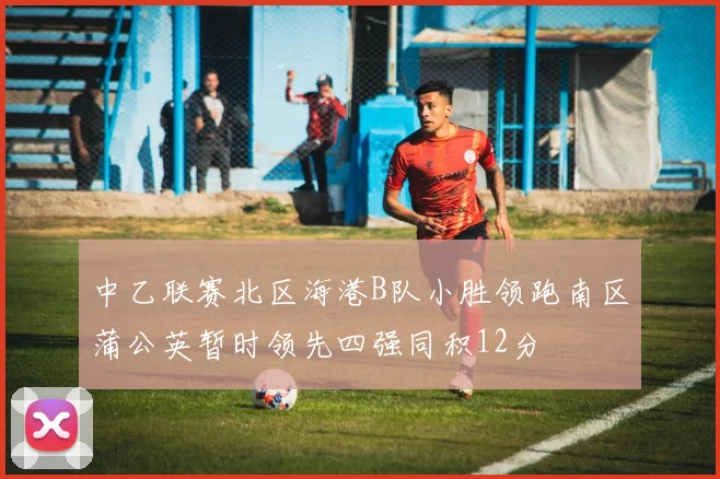 中乙联赛北区海港B队小胜领跑南区蒲公英暂时领先四强同积12分