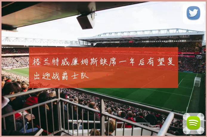格兰特威廉姆斯缺席一年后有望复出迎战爵士队