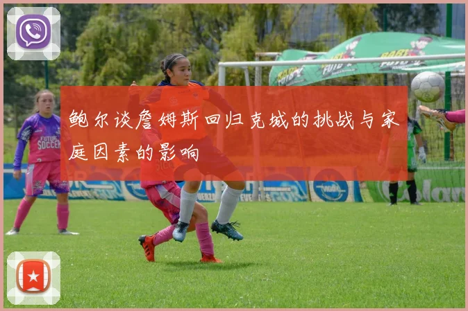 鲍尔谈詹姆斯回归克城的挑战与家庭因素的影响