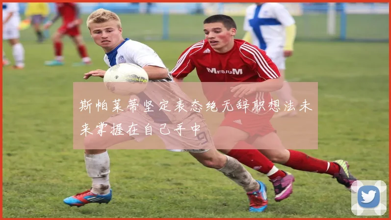 斯帕莱蒂坚定表态绝无辞职想法未来掌握在自己手中