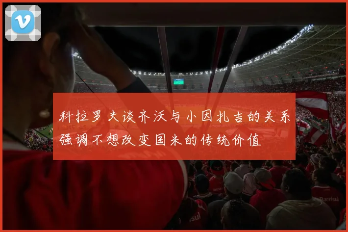 科拉罗夫谈齐沃与小因扎吉的关系强调不想改变国米的传统价值