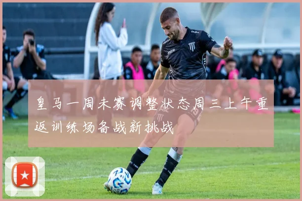 皇马一周未赛调整状态周三上午重返训练场备战新挑战
