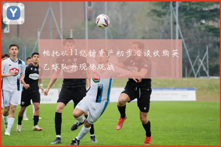 帕托以11亿镑资产初步洽谈收购英乙球队并现场观战