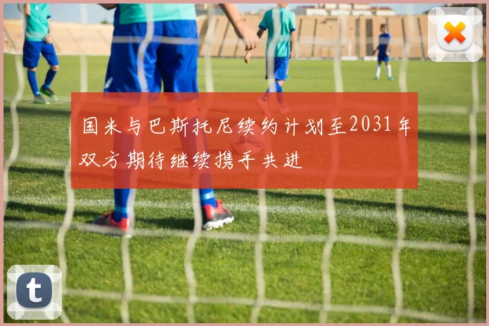 国米与巴斯托尼续约计划至2031年双方期待继续携手共进