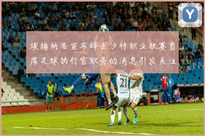 埃梅纳洛宣布辞去沙特职业联赛首席足球执行官职务的消息引发关注
