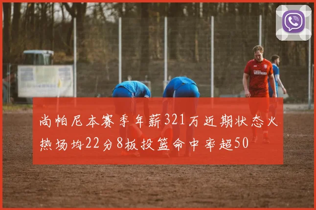 尚帕尼本赛季年薪321万近期状态火热场均22分8板投篮命中率超50