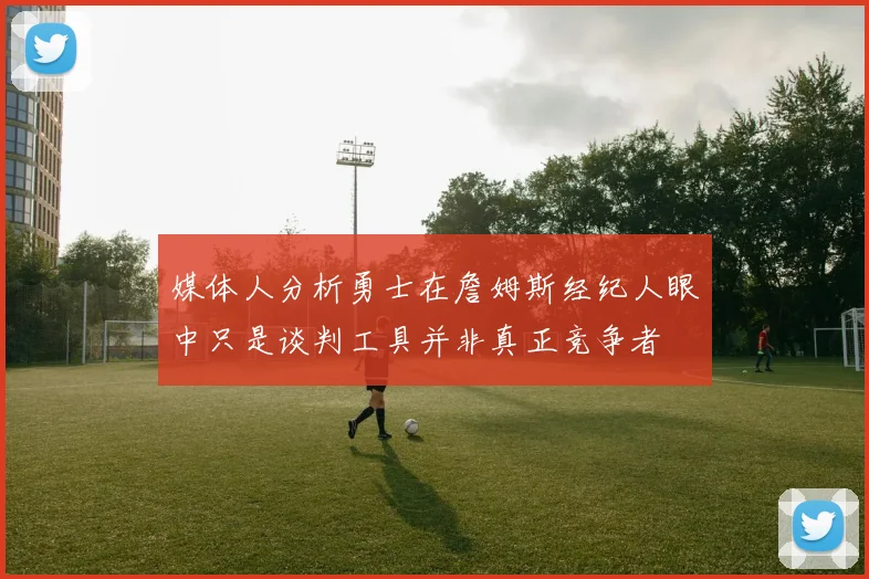 媒体人分析勇士在詹姆斯经纪人眼中只是谈判工具并非真正竞争者