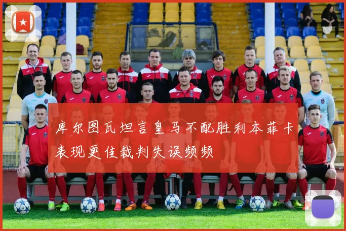 库尔图瓦坦言皇马不配胜利本菲卡表现更佳裁判失误频频