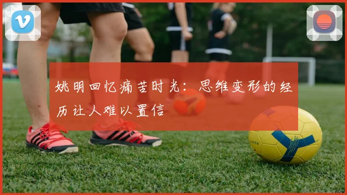 姚明回忆痛苦时光：思维变形的经历让人难以置信