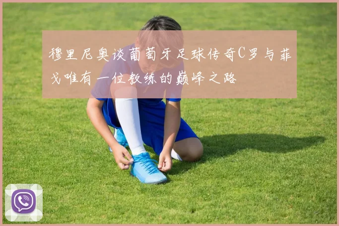 穆里尼奥谈葡萄牙足球传奇C罗与菲戈唯有一位教练的巅峰之路