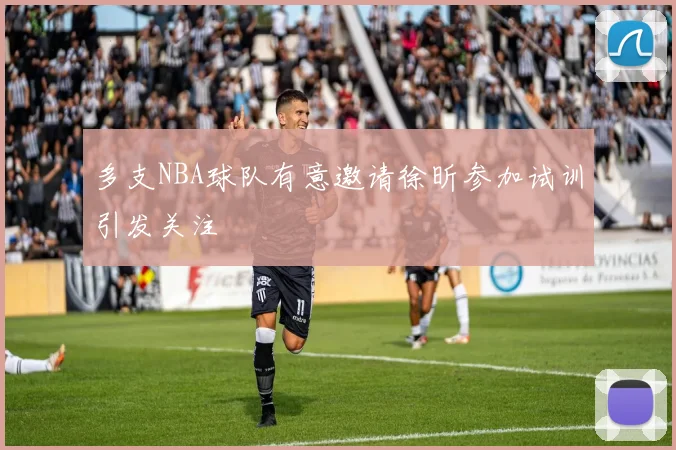 多支NBA球队有意邀请徐昕参加试训引发关注
