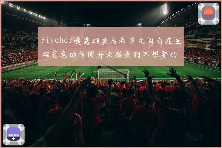 Fischer透露雄鹿与希罗之间存在互相有意的传闻并未感受到不想要的迹象